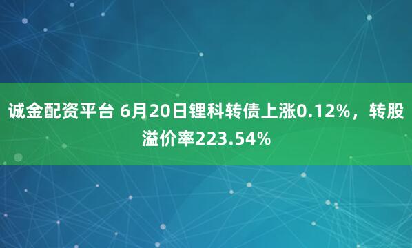 诚金配资平台 6月20日锂科转债上涨0.12%，转股溢价率223.54%