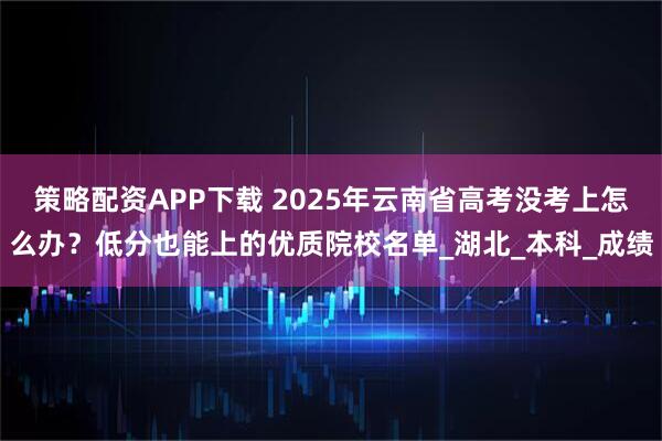 策略配资APP下载 2025年云南省高考没考上怎么办？低分也能上的优质院校名单_湖北_本科_成绩