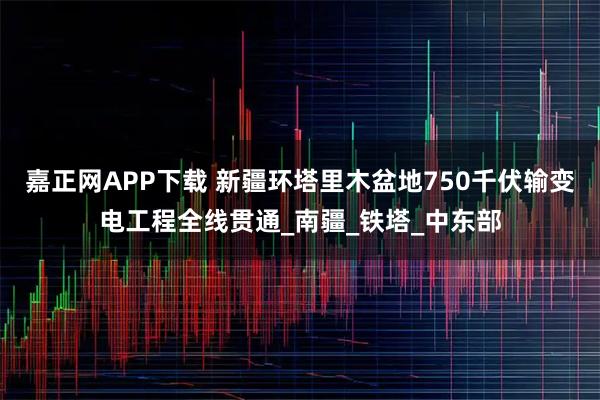 嘉正网APP下载 新疆环塔里木盆地750千伏输变电工程全线贯通_南疆_铁塔_中东部