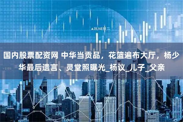 国内股票配资网 中华当贡品，花篮遍布大厅，杨少华最后遗言、灵堂照曝光_杨议_儿子_父亲