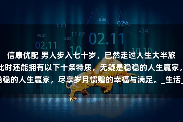 信康优配 男人步入七十岁，已然走过人生大半旅程，历经风雨沧桑。若此时还能拥有以下十条特质，无疑是稳稳的人生赢家，尽享岁月馈赠的幸福与满足。_生活_老人_家庭