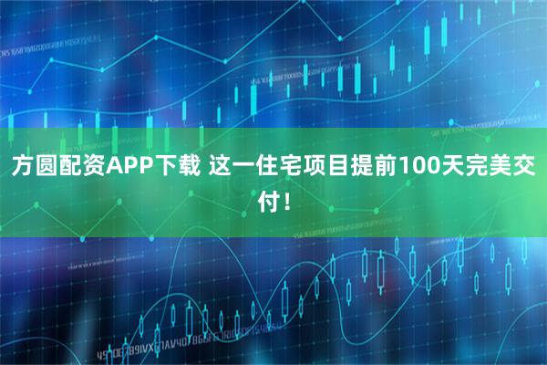 方圆配资APP下载 这一住宅项目提前100天完美交付！