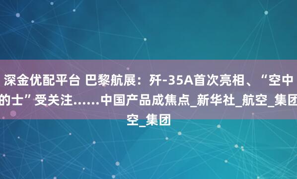 深金优配平台 巴黎航展：歼-35A首次亮相、“空中的士”受关注......中国产品成焦点_新华社_航空_集团