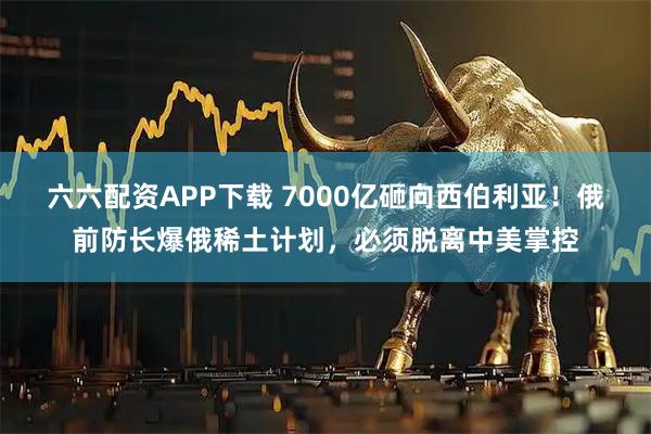 六六配资APP下载 7000亿砸向西伯利亚！俄前防长爆俄稀土计划，必须脱离中美掌控