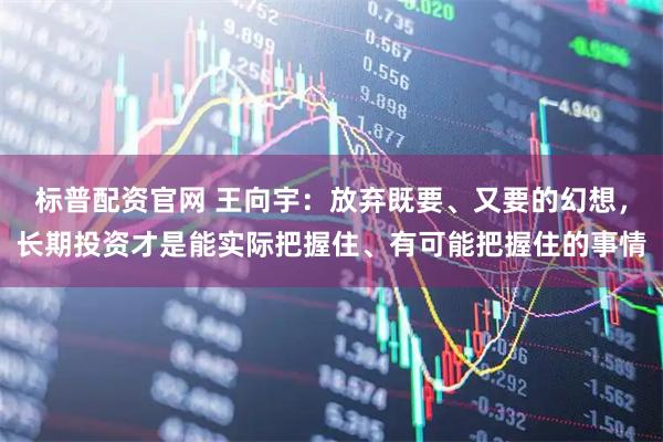 标普配资官网 王向宇：放弃既要、又要的幻想，长期投资才是能实际把握住、有可能把握住的事情