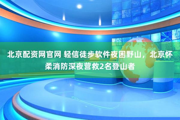 北京配资网官网 轻信徒步软件夜困野山，北京怀柔消防深夜营救2名登山者